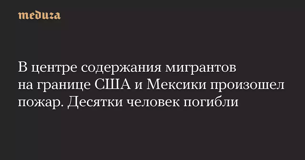 В центре содержания мигрантов на границе США и Мексики произошел пожар. Десятки человек погибли — Meduza