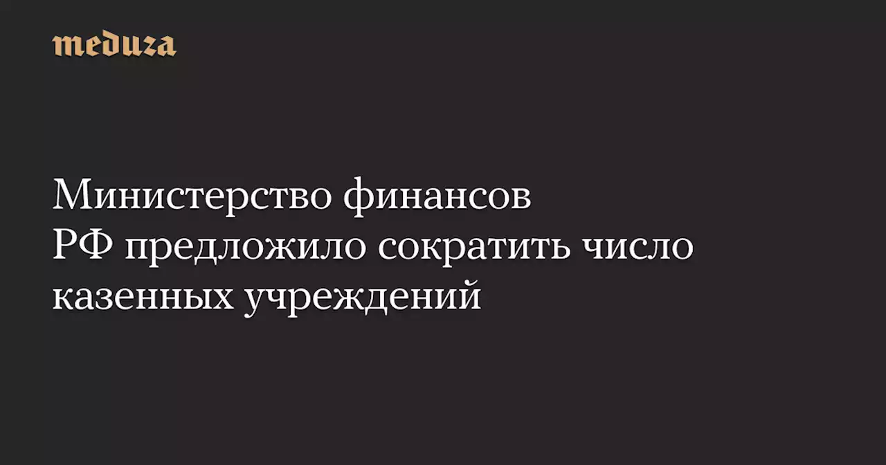 Министерство финансов РФ предложило сократить число казенных учреждений — Meduza