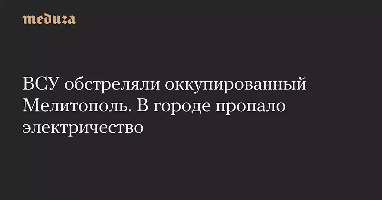 ВСУ обстреляли оккупированный Мелитополь. В городе пропало электричество — Meduza