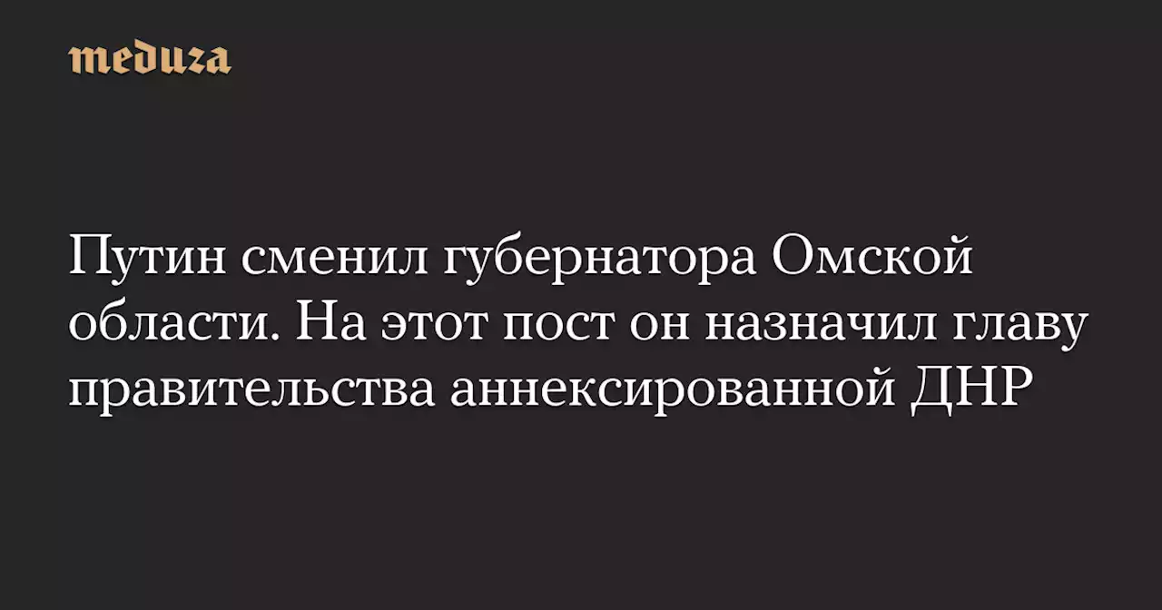 Путин сменил губернатора Омской области. На этот пост он назначил главу правительства аннексированной ДНР — Meduza