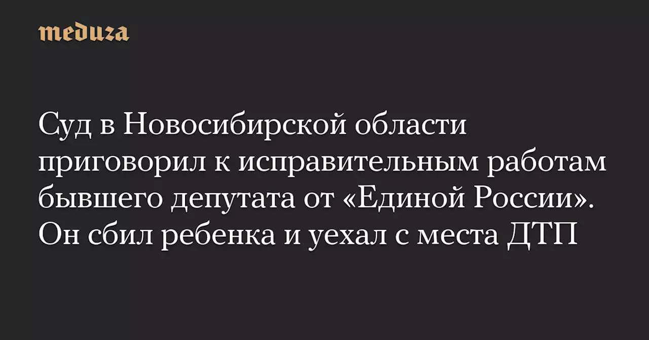 Суд в Новосибирской области приговорил к исправительным работам бывшего депутата от «Единой России». Он сбил ребенка и уехал с места ДТП — Meduza