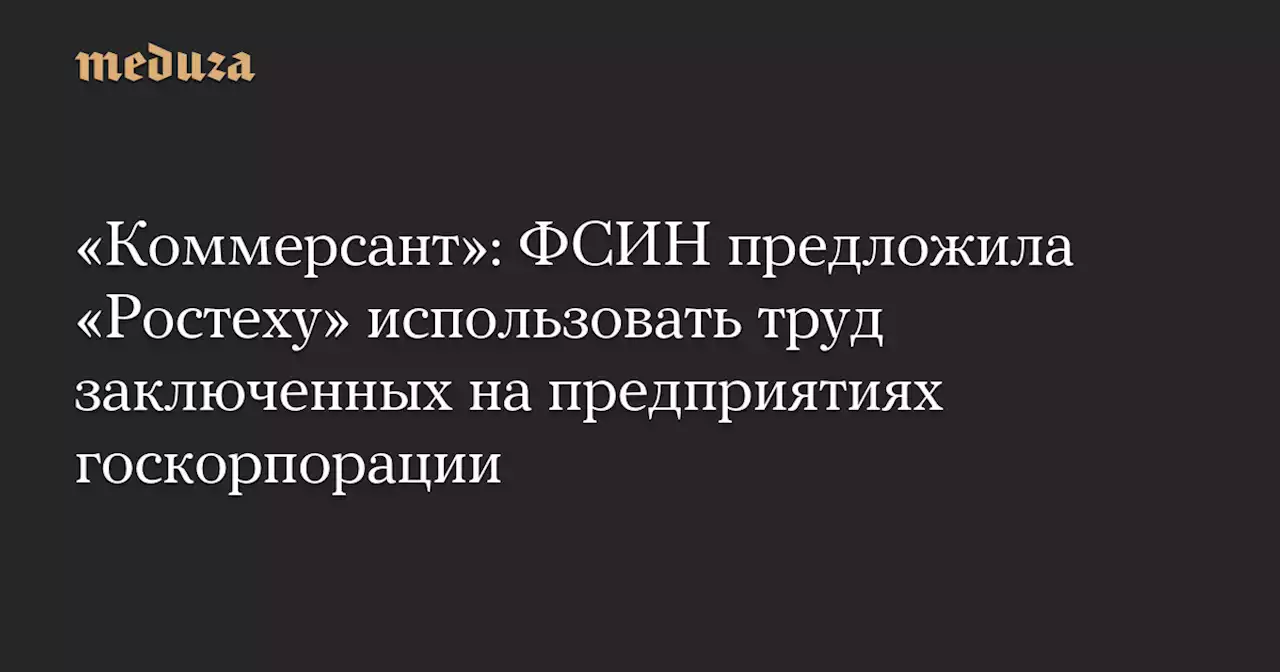 «Коммерсант»: ФСИН предложила «Ростеху» использовать труд заключенных на предприятиях госкорпорации — Meduza