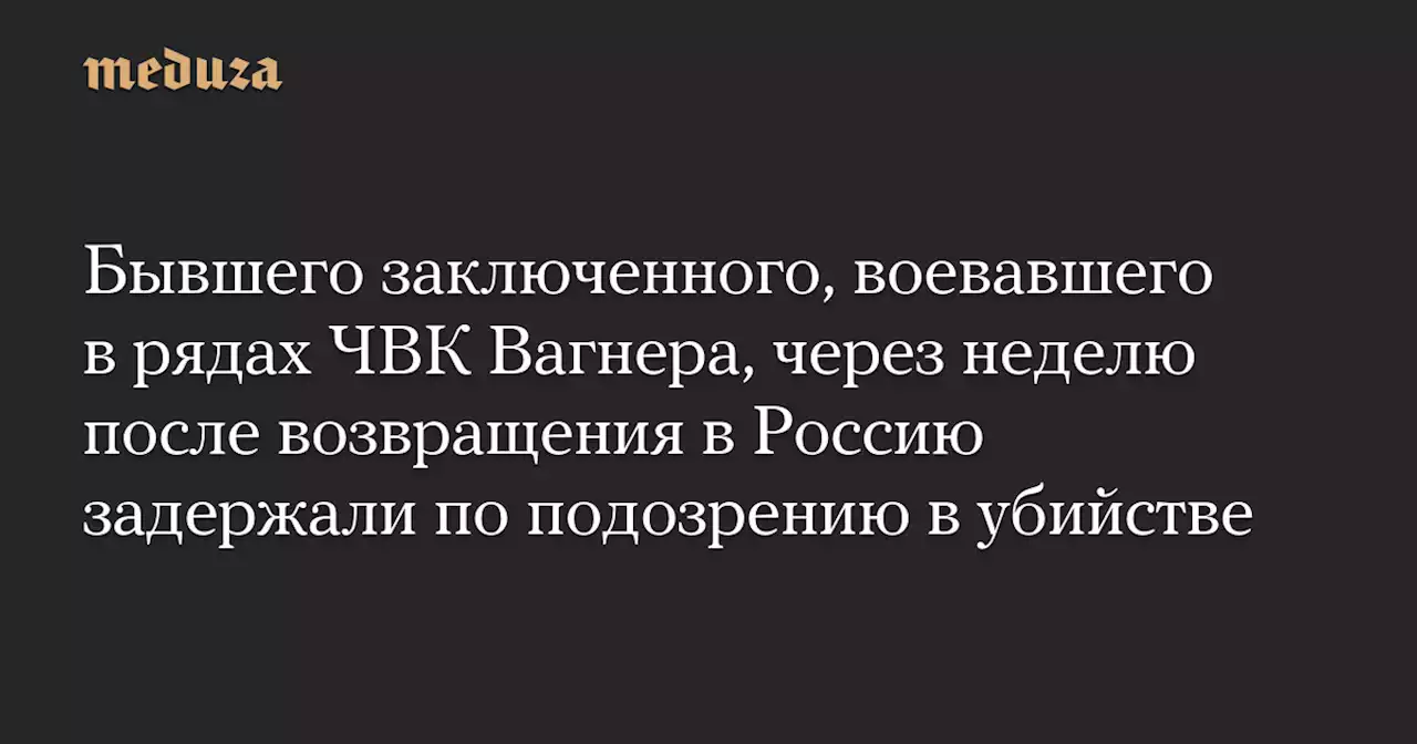 Бывшего заключенного, воевавшего в рядах ЧВК Вагнера, через неделю после возвращения в Россию задержали по подозрению в убийстве — Meduza