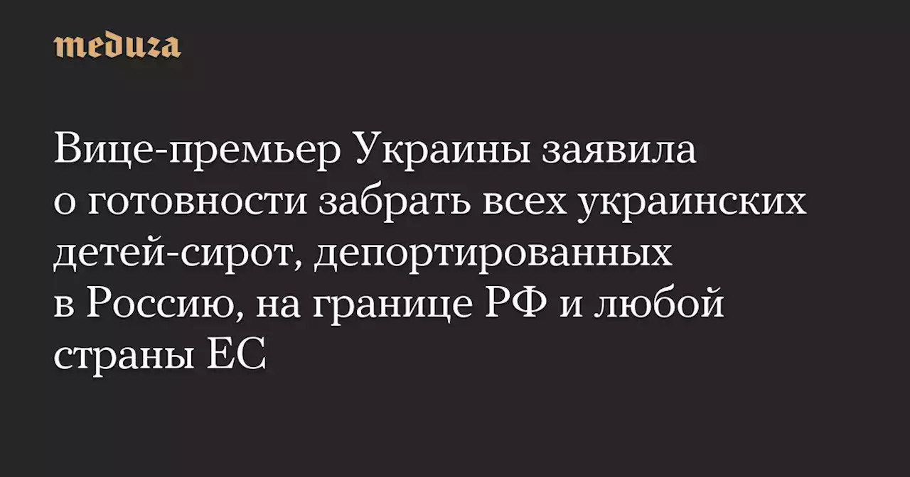 Вице-премьер Украины заявила о готовности забрать всех украинских детей-сирот, депортированных в Россию, на границе РФ и любой страны ЕС — Meduza