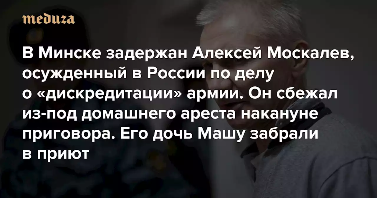 В Минске задержан Алексей Москалев, осужденный в России по делу о«дискредитации» армии Он сбежал из-под домашнего ареста накануне приговора. Его дочь Машу забрали в приют — Meduza