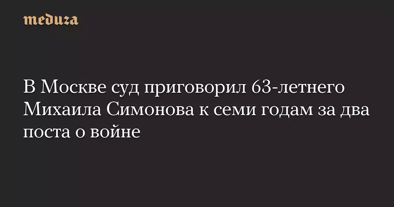 В Москве суд приговорил 63-летнего Михаила Симонова к семи годам за два поста о войне — Meduza