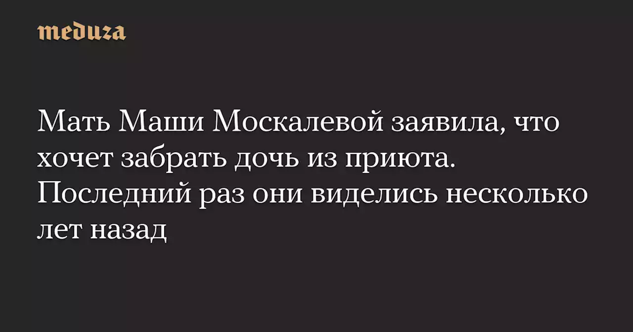 Мать Маши Москалевой заявила, что хочет забрать дочь из приюта. Последний раз они виделись несколько лет назад — Meduza