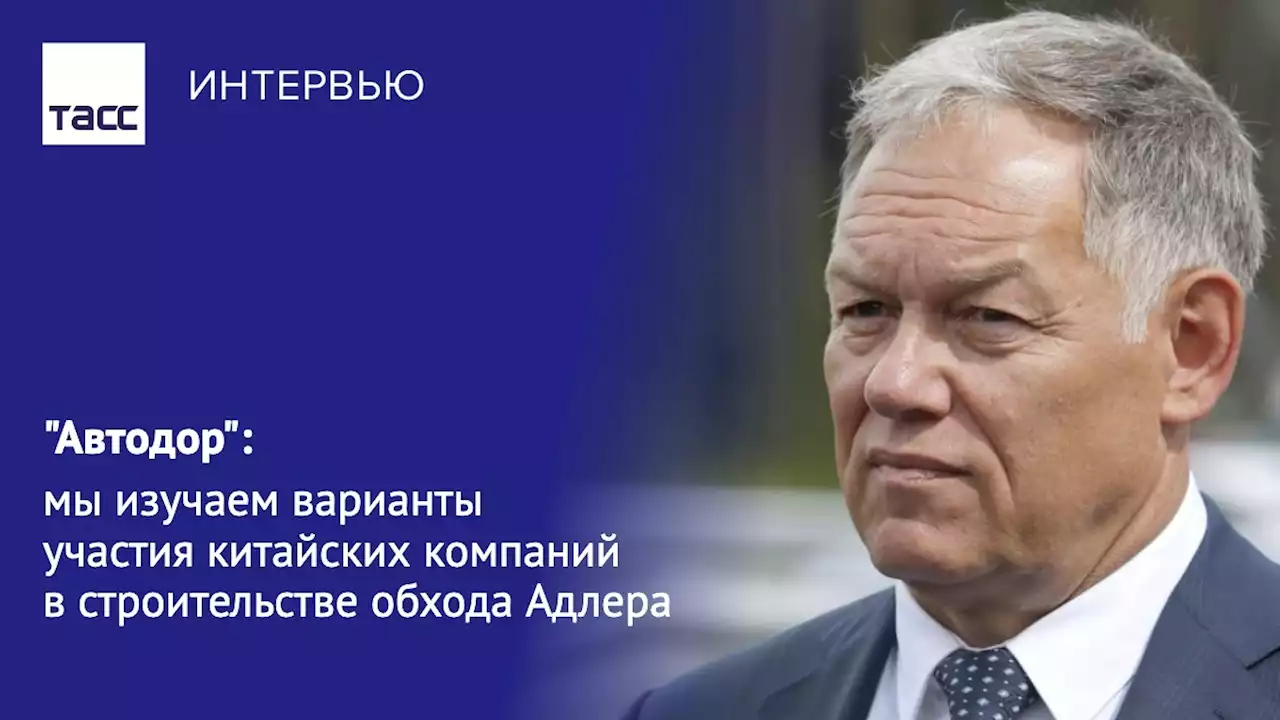 'Автодор': мы изучаем варианты участия китайских компаний в строительстве обхода Адлера - Интервью ТАСС