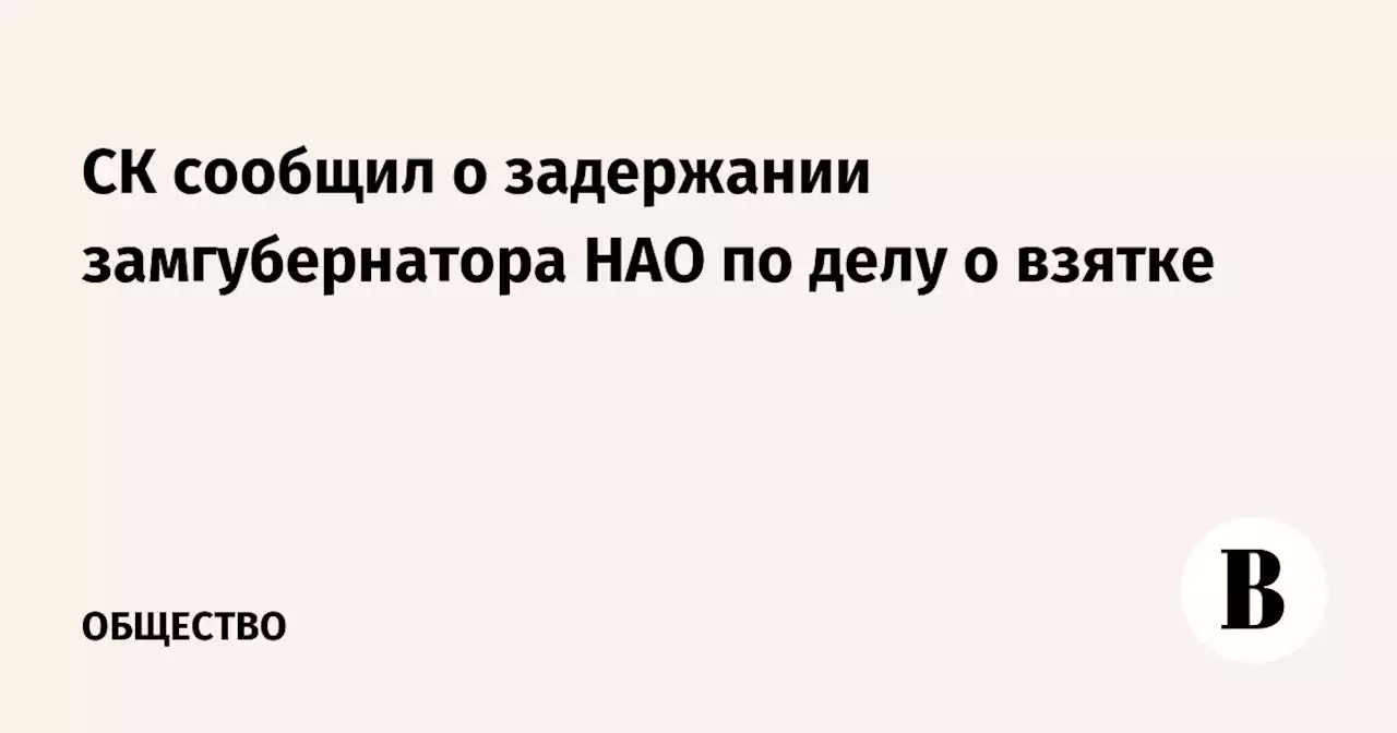 СК сообщил о задержании замгубернатора НАО по делу о взятке