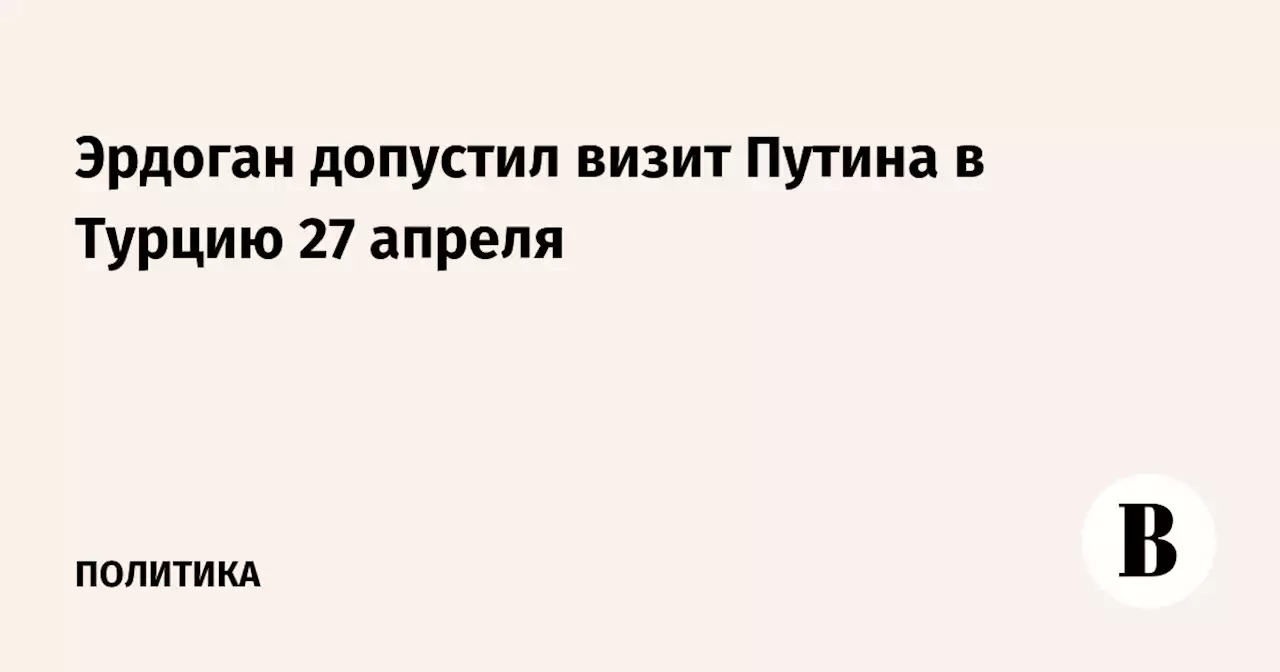 Эрдоган допустил визит Путина в Турцию 27 апреля