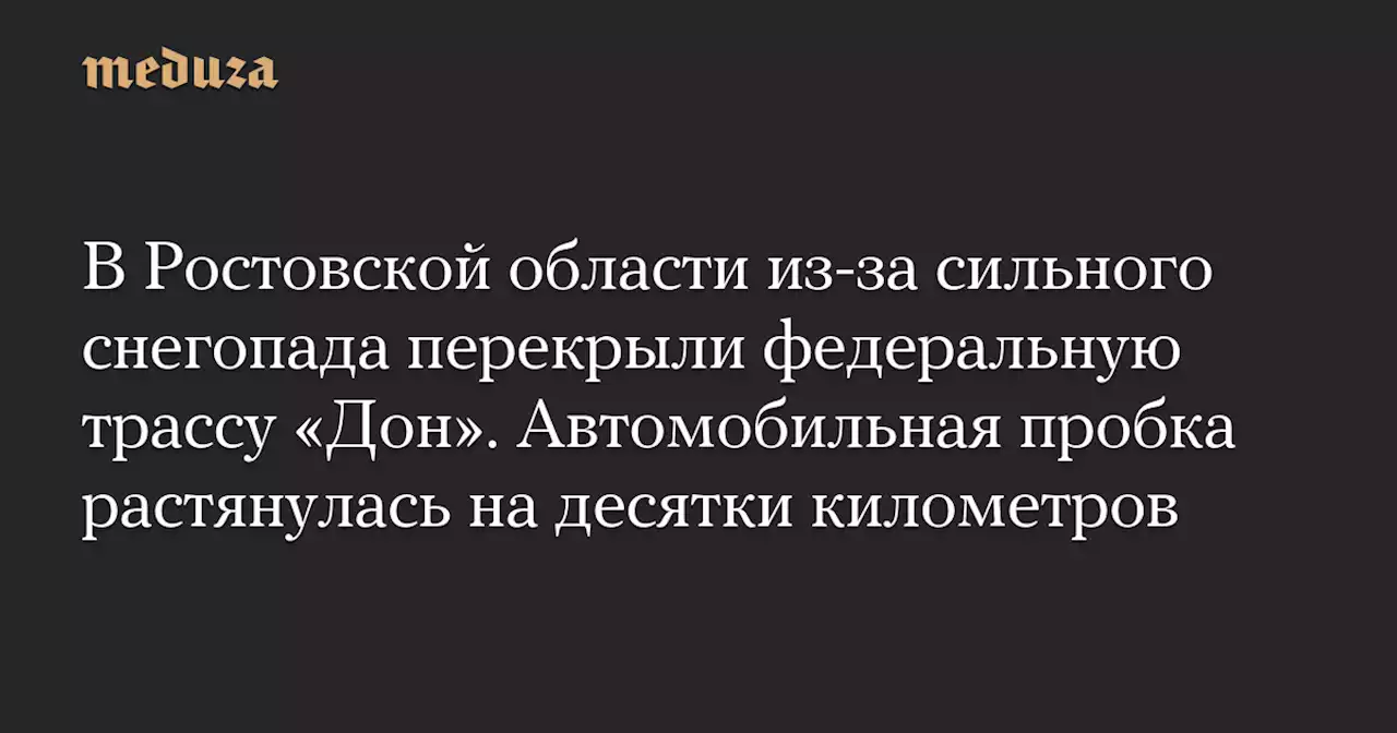 В Ростовской области из-за сильного снегопада перекрыли федеральную трассу «Дон». Автомобильная пробка растянулась на десятки километров — Meduza