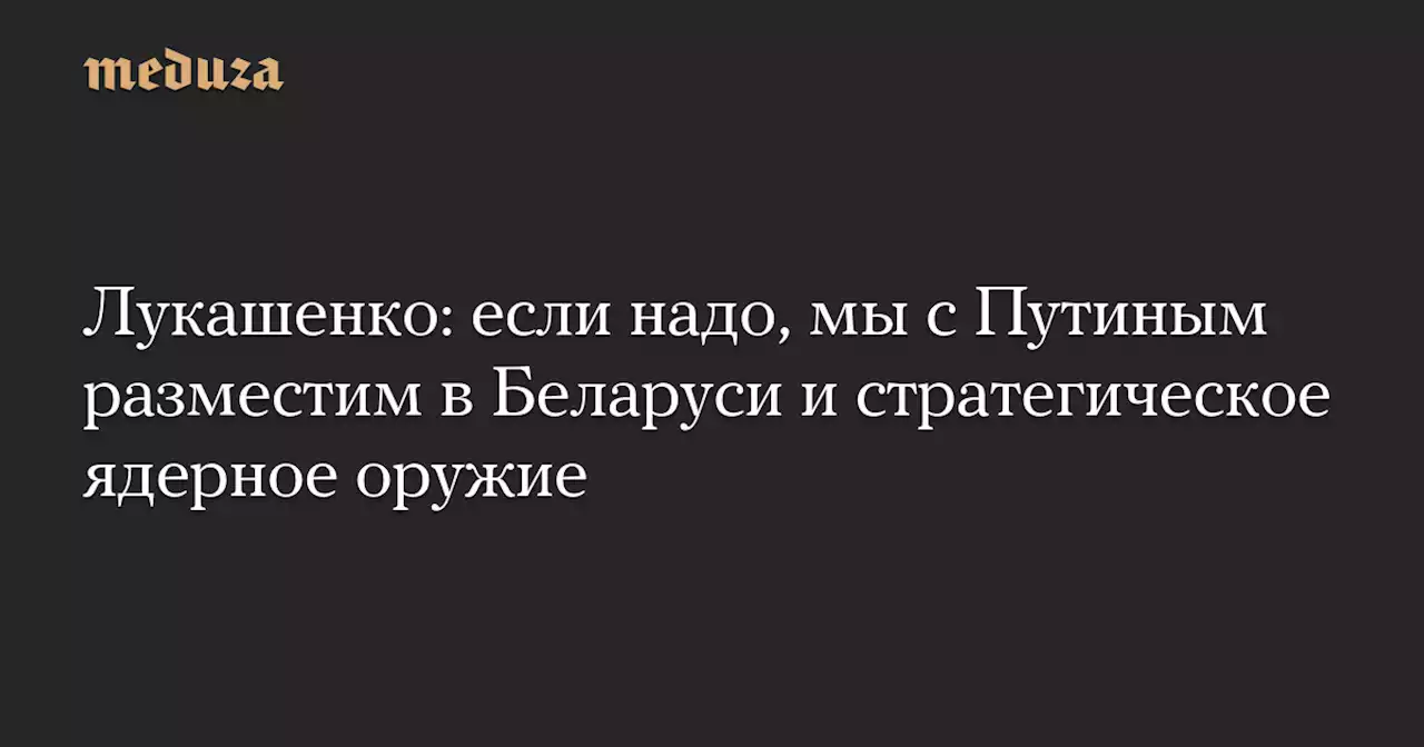 Лукашенко: если надо, мы с Путиным разместим в Беларуси и стратегическое ядерное оружие — Meduza