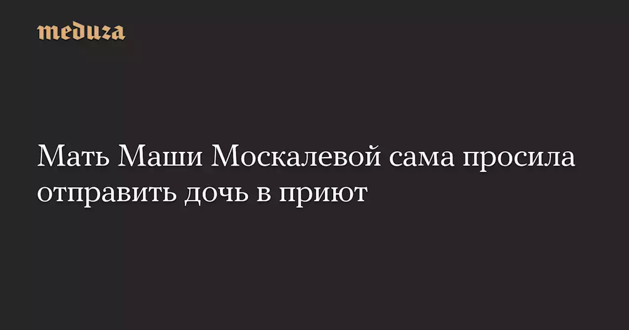 Мать Маши Москалевой сама просила отправить дочь в приют — Meduza