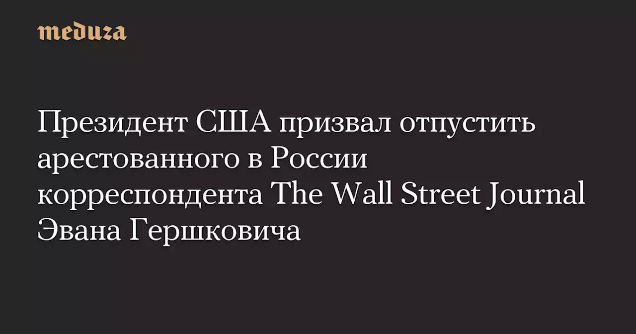 Президент США призвал отпустить арестованного в России корреспондента The Wall Street Journal Эвана Гершковича — Meduza