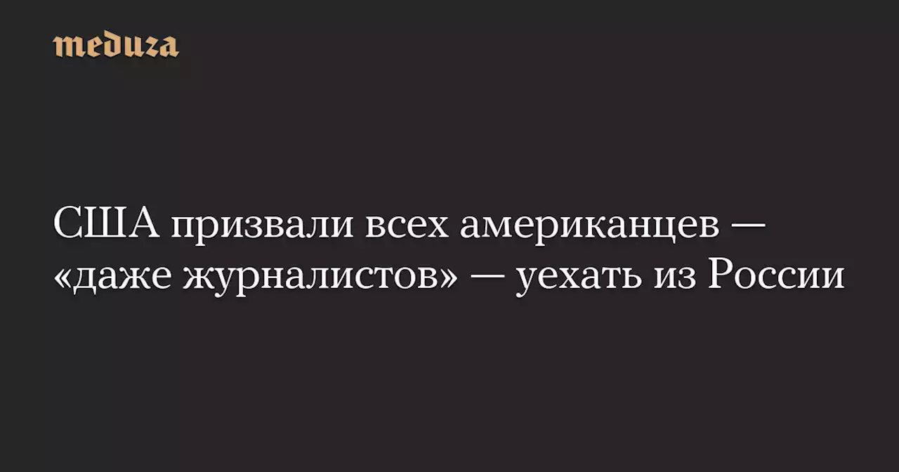 США призвали всех американцев — «даже журналистов» — уехать из России — Meduza