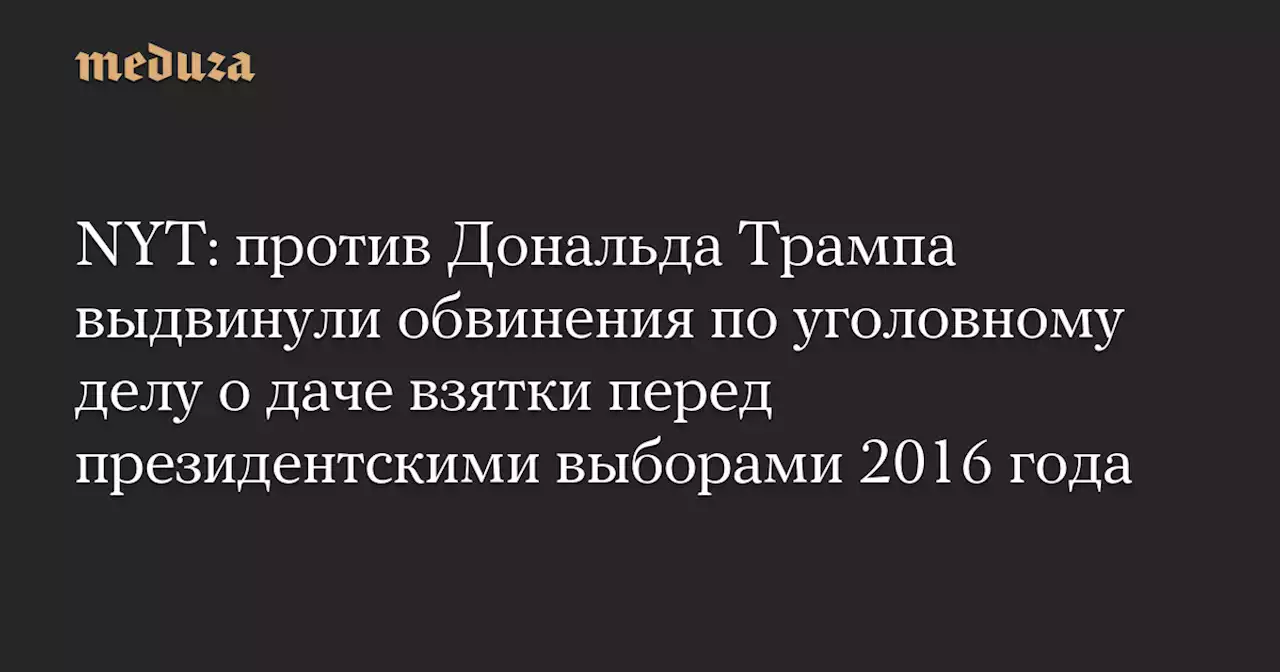 NYT: против Дональда Трампа выдвинули обвинения по уголовному делу о даче взятки перед президентскими выборами 2016 года — Meduza