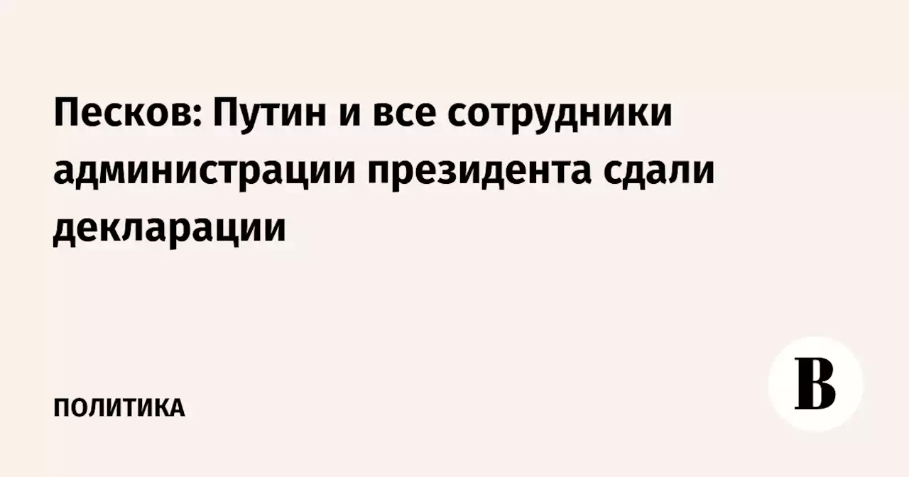 Песков: Путин и все сотрудники администрации президента сдали декларации