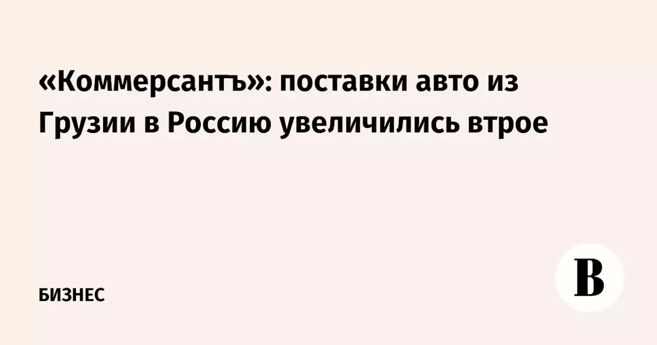 «Коммерсантъ»: поставки авто из Грузии в Россию увеличились втрое