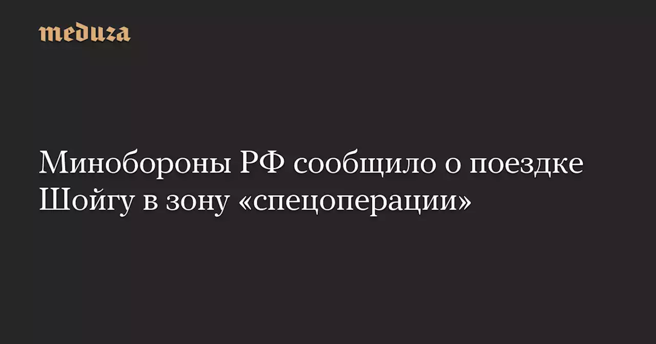 Минобороны РФ сообщило о поездке Шойгу в зону «спецоперации» — Meduza