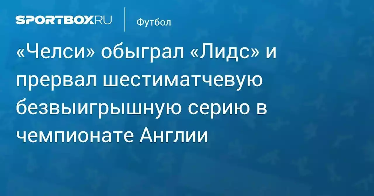 «Челси» обыграл «Лидс» и прервал шестиматчевую безвыигрышную серию в чемпионате Англии