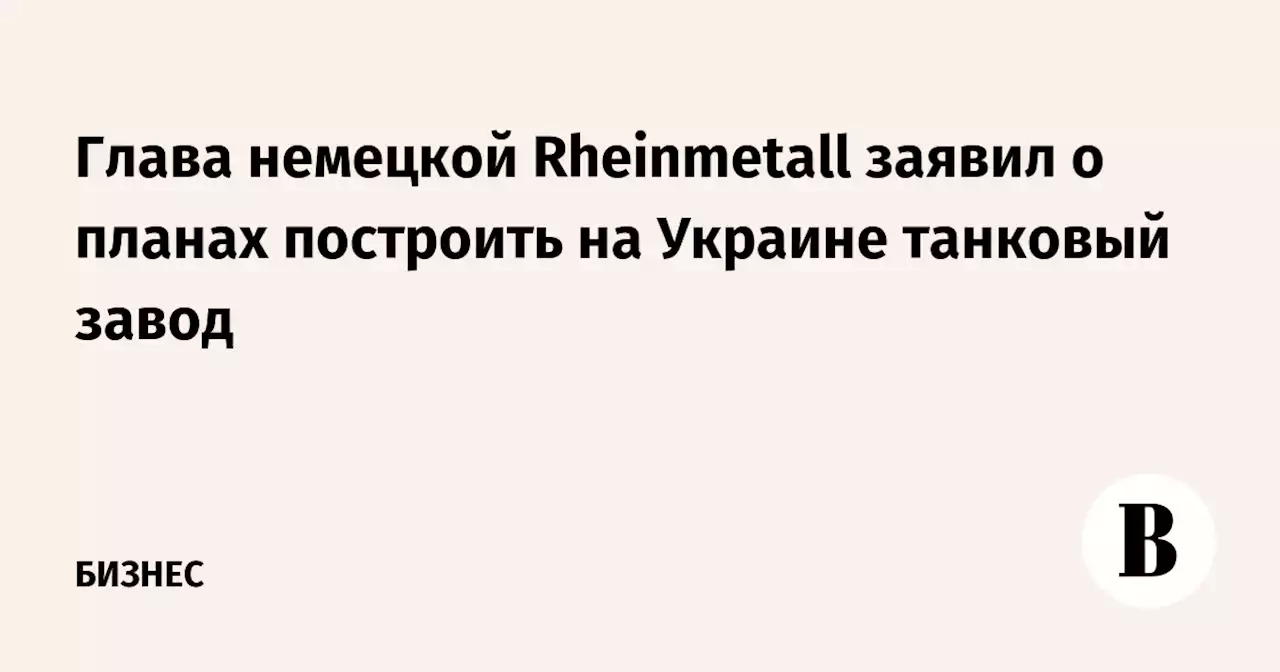 Глава немецкой Rheinmetall заявил о планах построить на Украине танковый завод