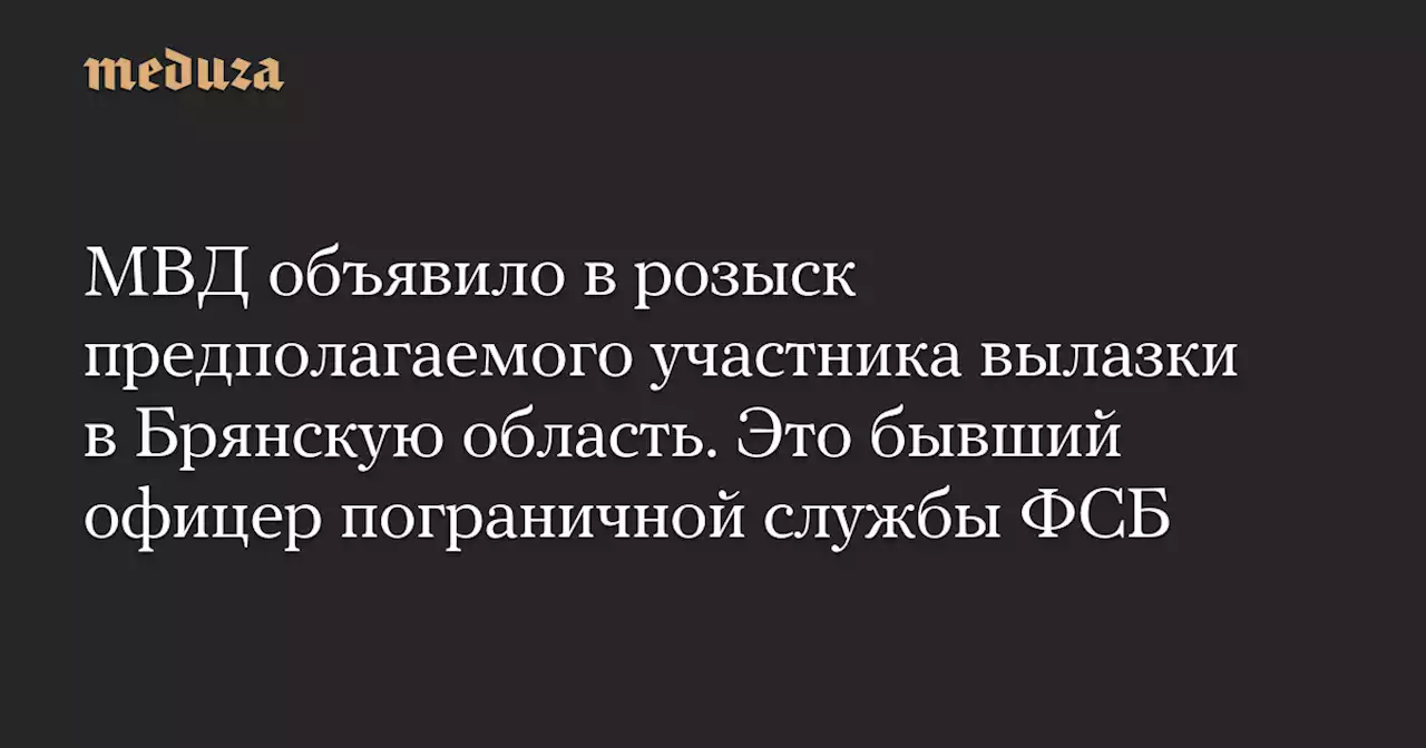 МВД объявило в розыск предполагаемого участника вылазки в Брянскую область. Это бывший офицер пограничной службы ФСБ — Meduza