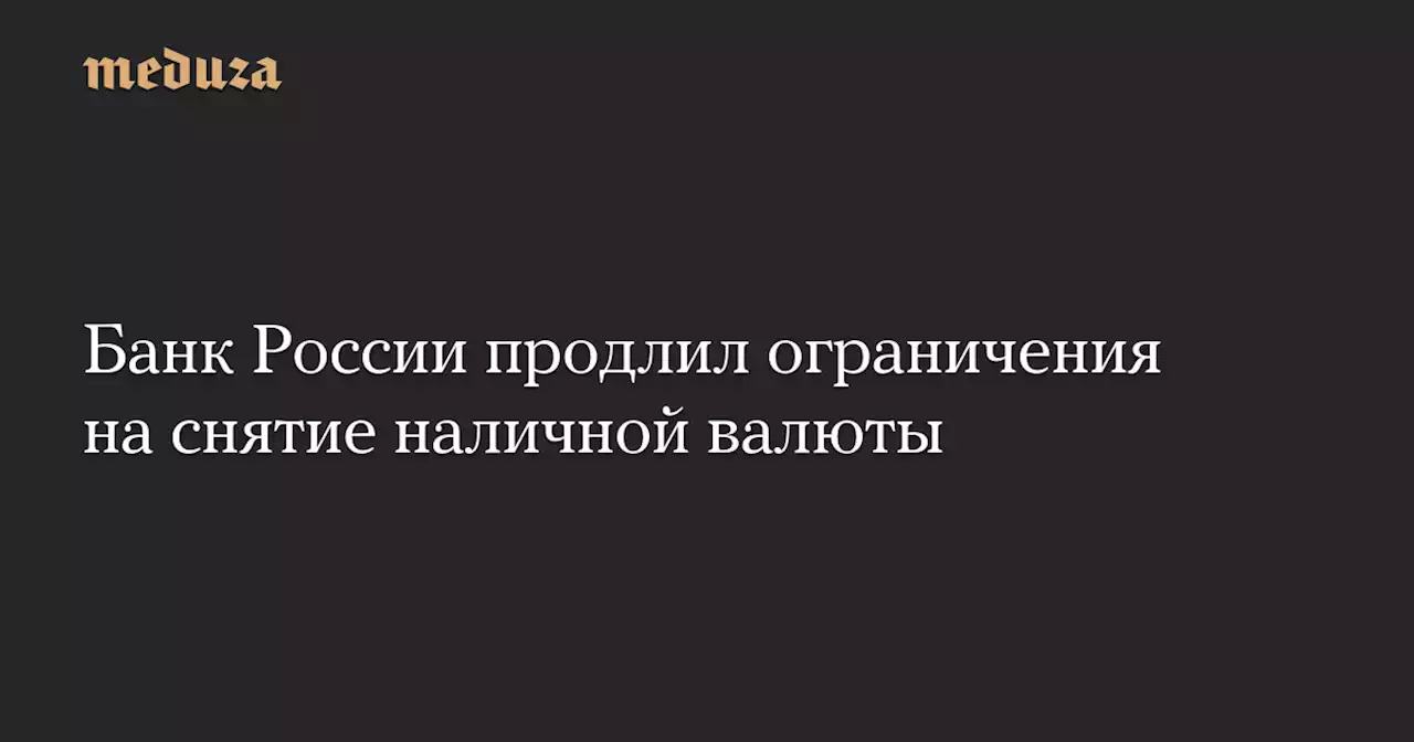 Банк России продлил ограничения на снятие наличной валюты — Meduza