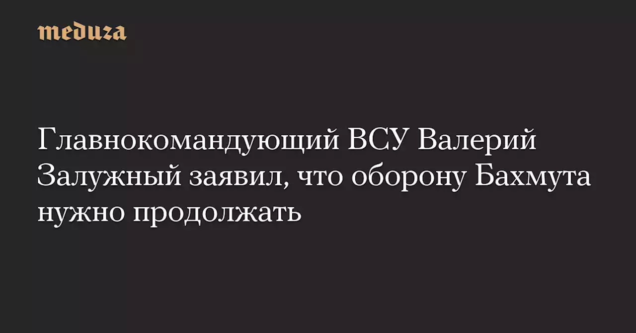 Главнокомандующий ВСУ Валерий Залужный заявил, что оборону Бахмута нужно продолжать — Meduza