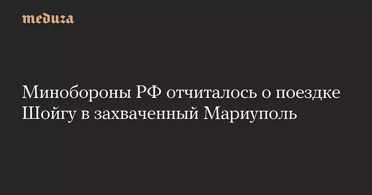 Минобороны РФ отчиталось о поездке Шойгу в захваченный Мариуполь — Meduza