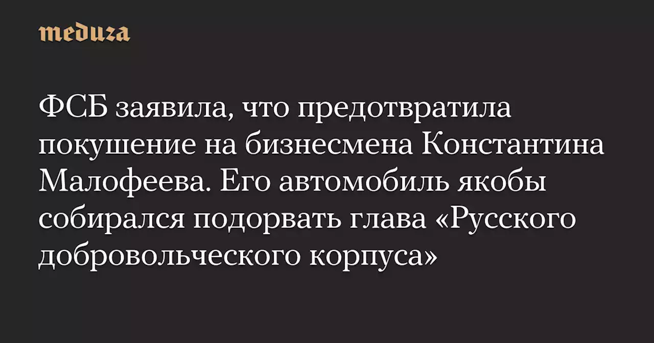 ФСБ заявила, что предотвратила покушение на бизнесмена Константина Малофеева. Его автомобиль якобы собирался подорвать глава «Русского добровольческого корпуса» — Meduza