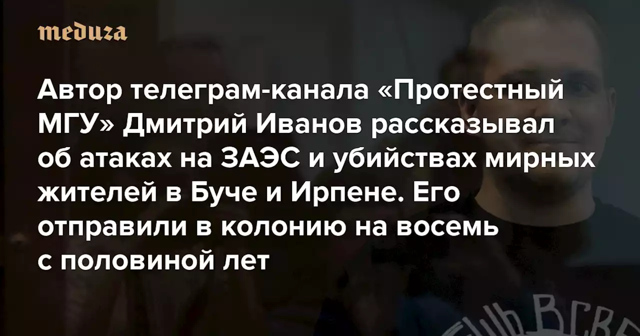 Автор телеграм-канала «Протестный МГУ» Дмитрий Иванов рассказывал об атаках на ЗАЭС и убийствах мирных жителей в Буче и Ирпене За посты (и репосты) об этом его отправили в колонию на восемь с половиной лет — Meduza