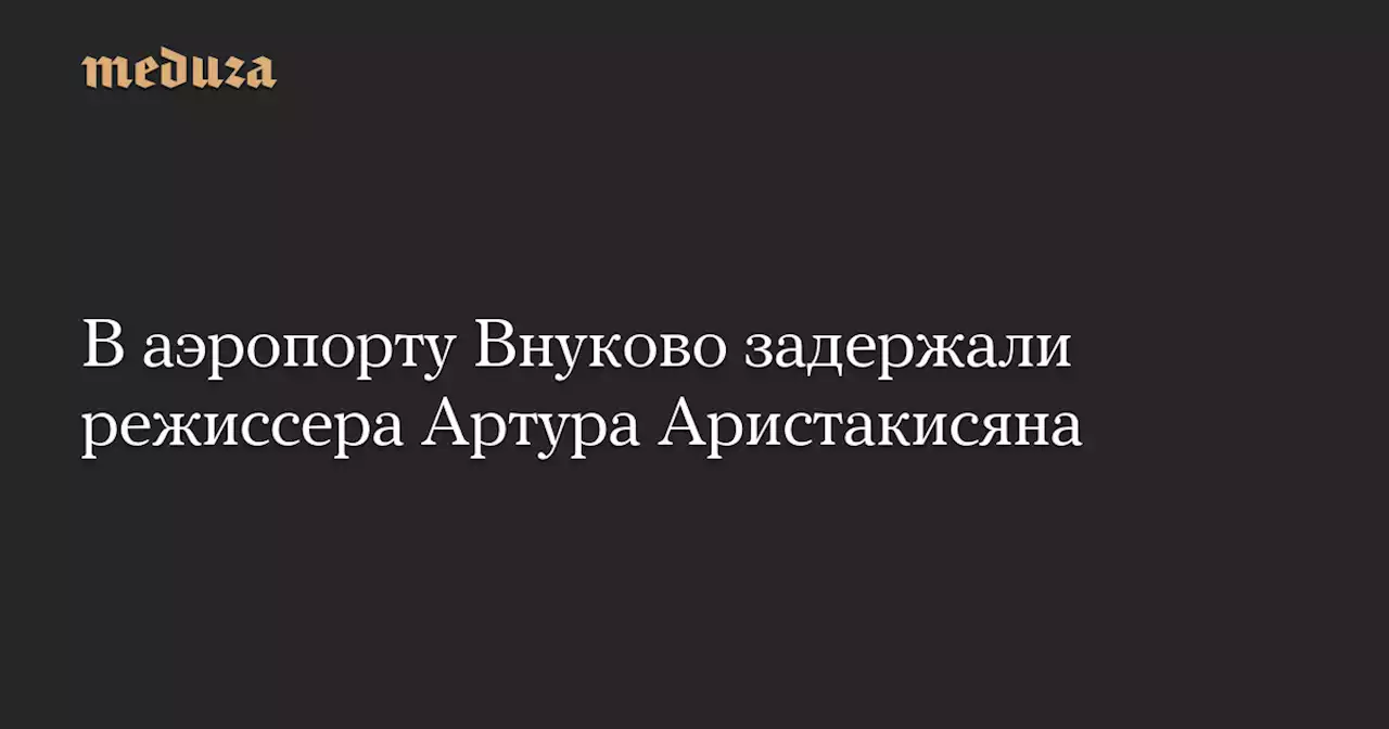 В аэропорту Внуково задержали режиссера Артура Аристакисяна — Meduza