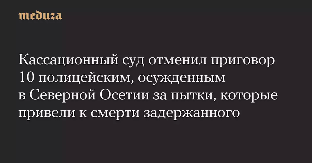 Кассационный суд отменил приговор 10 полицейским, осужденным в Северной Осетии за пытки, которые привели к смерти задержанного — Meduza