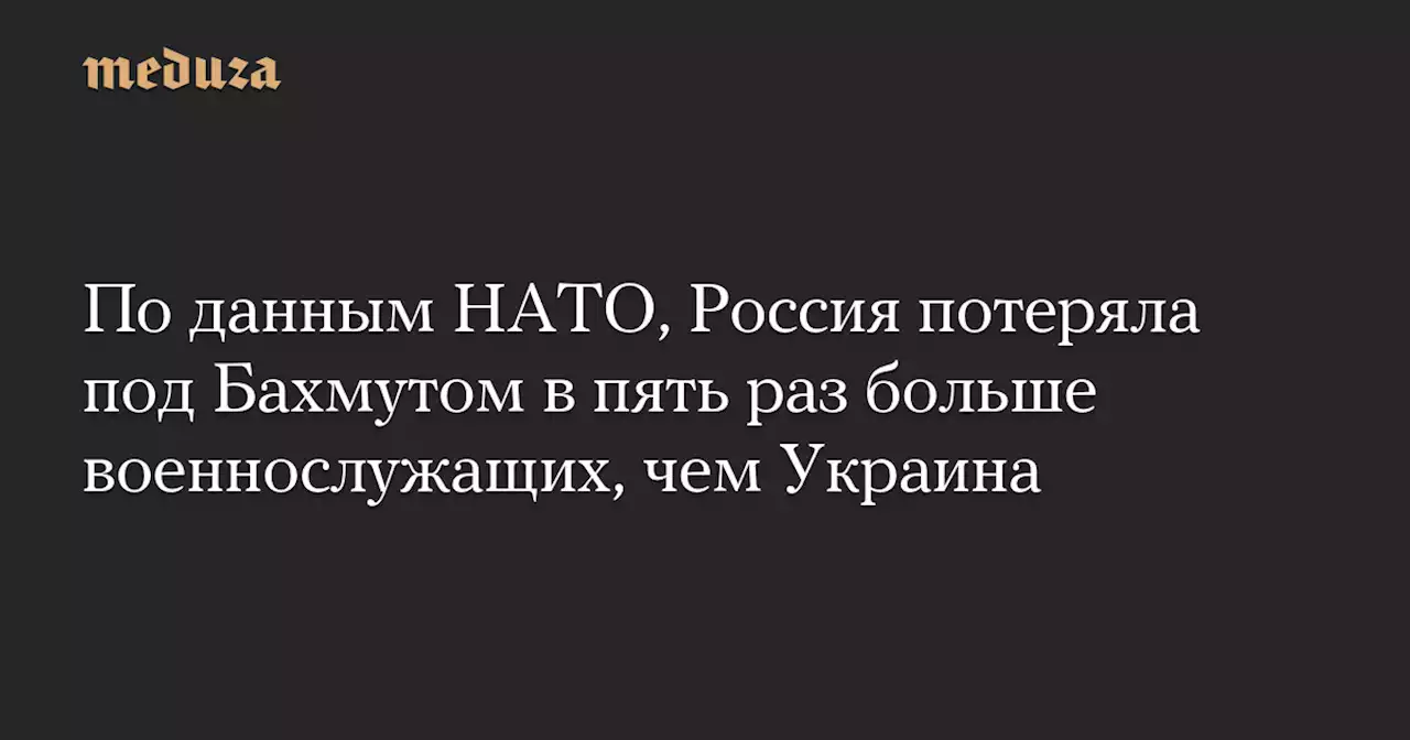 По данным НАТО, Россия потеряла под Бахмутом в пять раз больше военнослужащих, чем Украина — Meduza