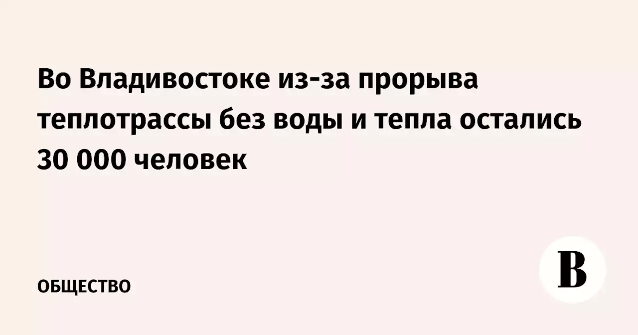 Во Владивостоке из-за прорыва теплотрассы без воды и тепла остались 30 000 человек