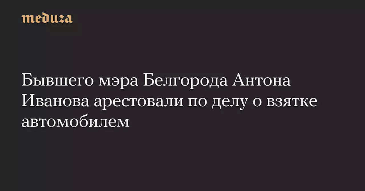 Бывшего мэра Белгорода Антона Иванова арестовали по делу о взятке автомобилем — Meduza