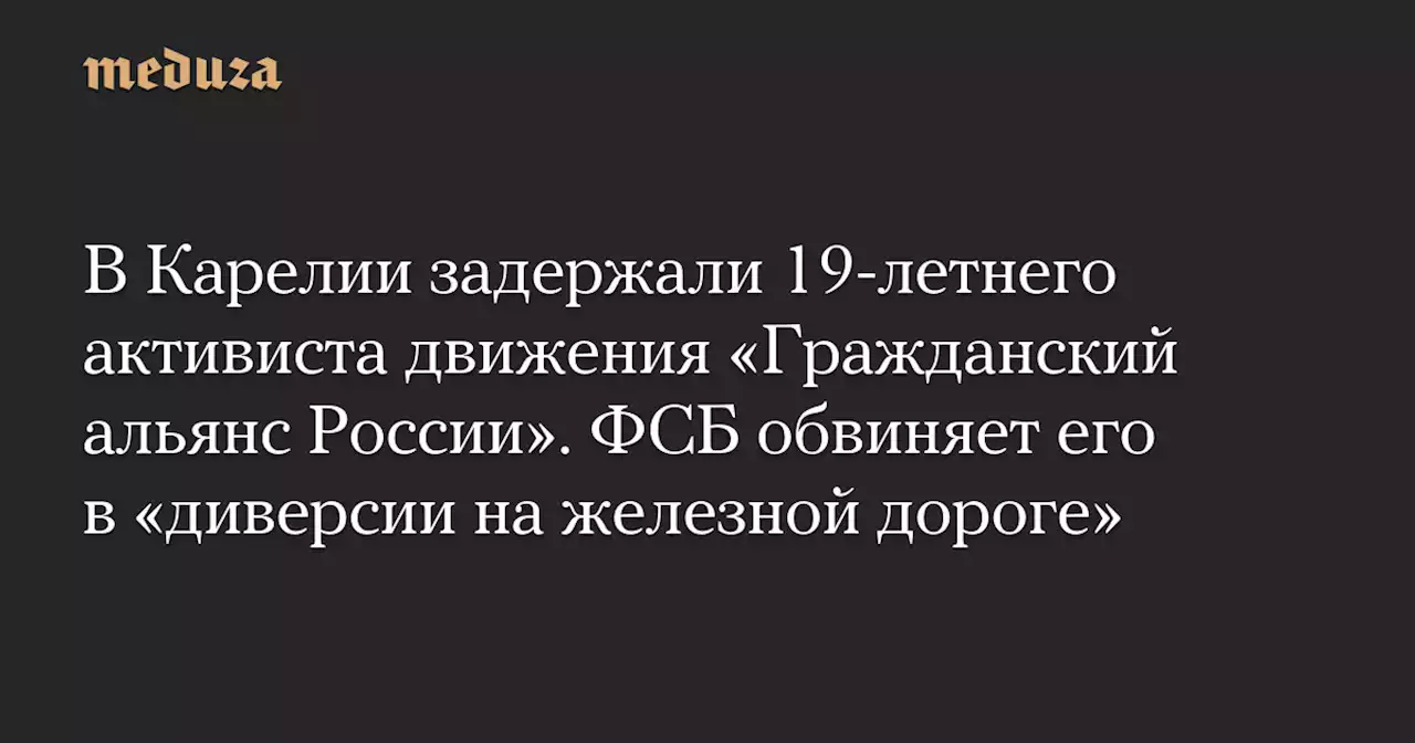 В Карелии задержали 19-летнего активиста движения «Гражданский альянс России». ФСБ обвиняет его в «диверсии на железной дороге» — Meduza