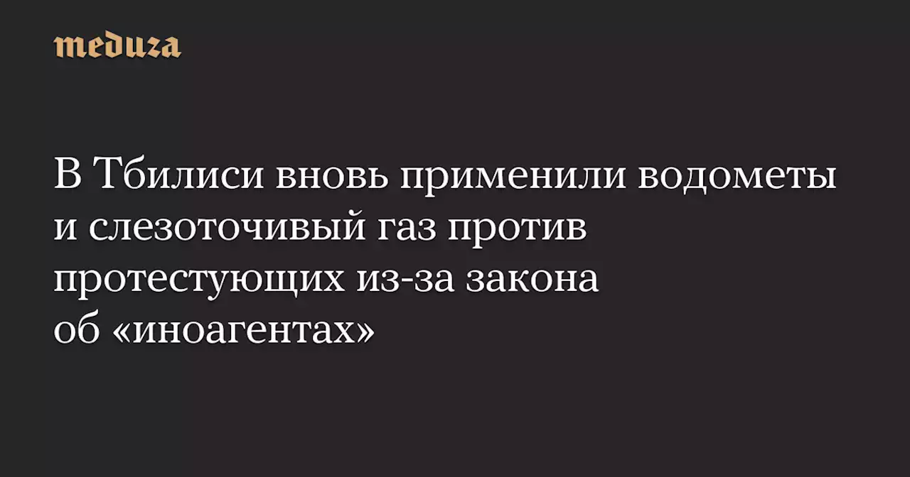 В Тбилиси вновь применили водометы и слезоточивый газ против протестующих из-за закона об «иноагентах» — Meduza