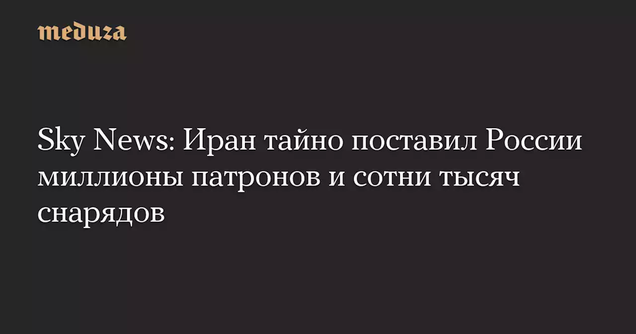 Sky News: Иран тайно поставил России миллионы патронов и сотни тысяч снарядов — Meduza