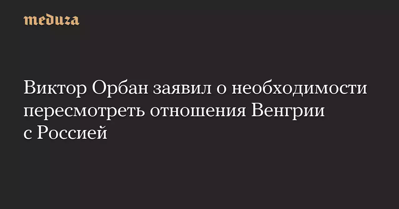 Виктор Орбан заявил о необходимости пересмотреть отношения Венгрии с Россией — Meduza