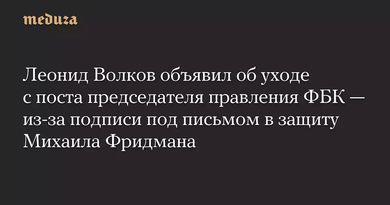 Леонид Волков объявил об уходе с поста председателя правления ФБК — из-за подписи под письмом в защиту Михаила Фридмана — Meduza