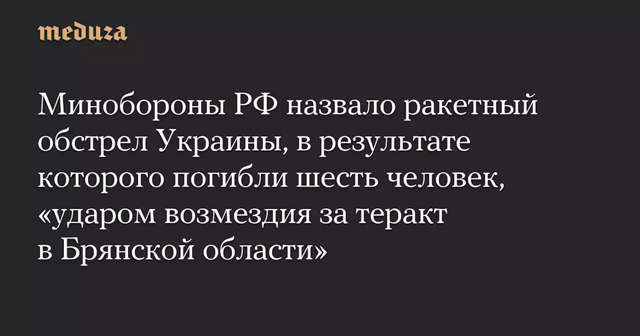 Минобороны РФ назвало ракетный обстрел Украины, в результате которого погибли шесть человек, «ударом возмездия за теракт в Брянской области» — Meduza