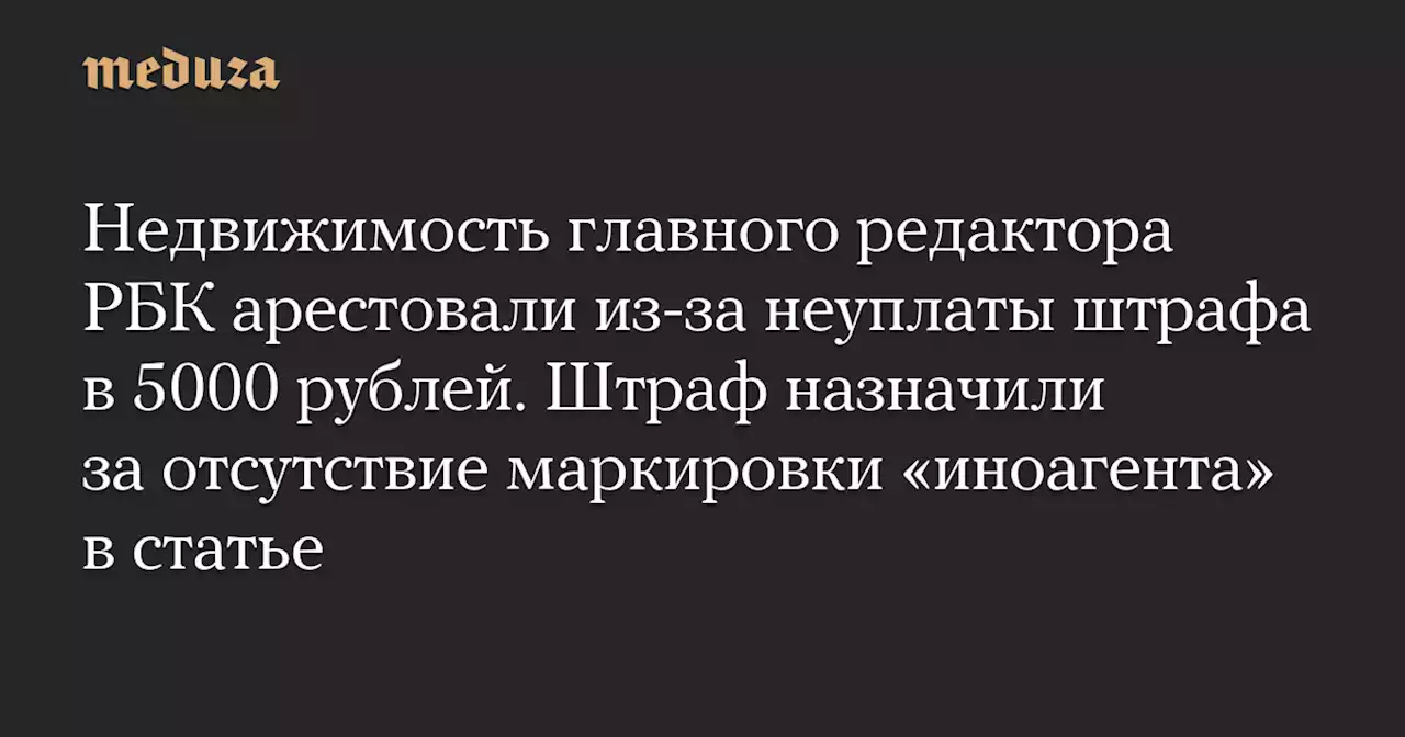 Недвижимость главного редактора РБК арестовали из-за неуплаты штрафа в 5000 рублей. Штраф назначили за отсутствие маркировки «иноагента» в статье — Meduza