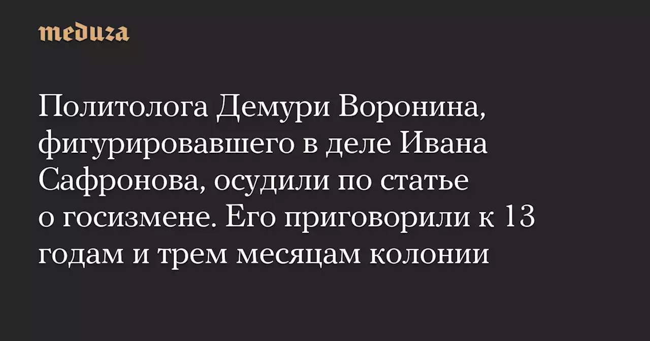 Политолога Демури Воронина, фигурировавшего в деле Ивана Сафронова, осудили по статье о госизмене. Его приговорили к 13 годам и трем месяцам колонии — Meduza