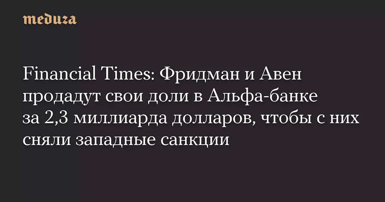 Financial Times: Фридман и Авен продадут свои доли в Альфа-банке за 2,3 миллиарда долларов, чтобы с них сняли западные санкции — Meduza