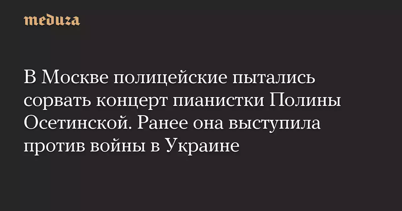 В Москве полицейские пытались сорвать концерт пианистки Полины Осетинской. Ранее она выступила против войны в Украине — Meduza