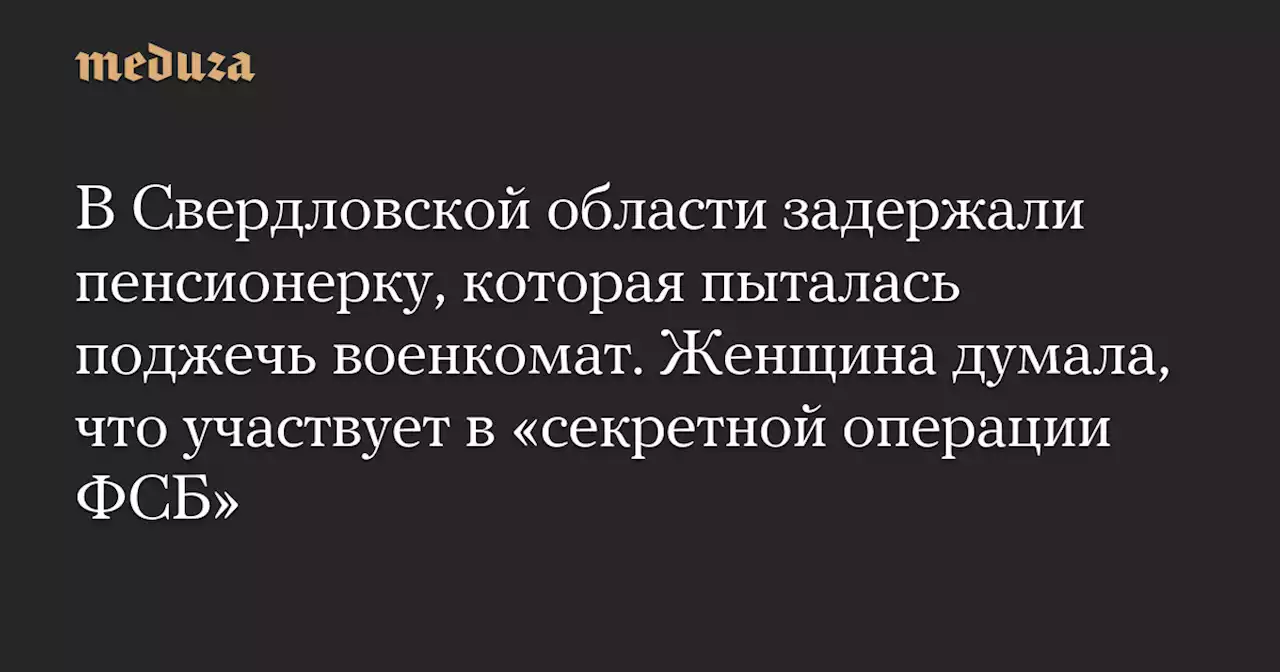 В Свердловской области задержали пенсионерку, которая пыталась поджечь военкомат. Женщина думала, что участвует в «секретной операции ФСБ» — Meduza