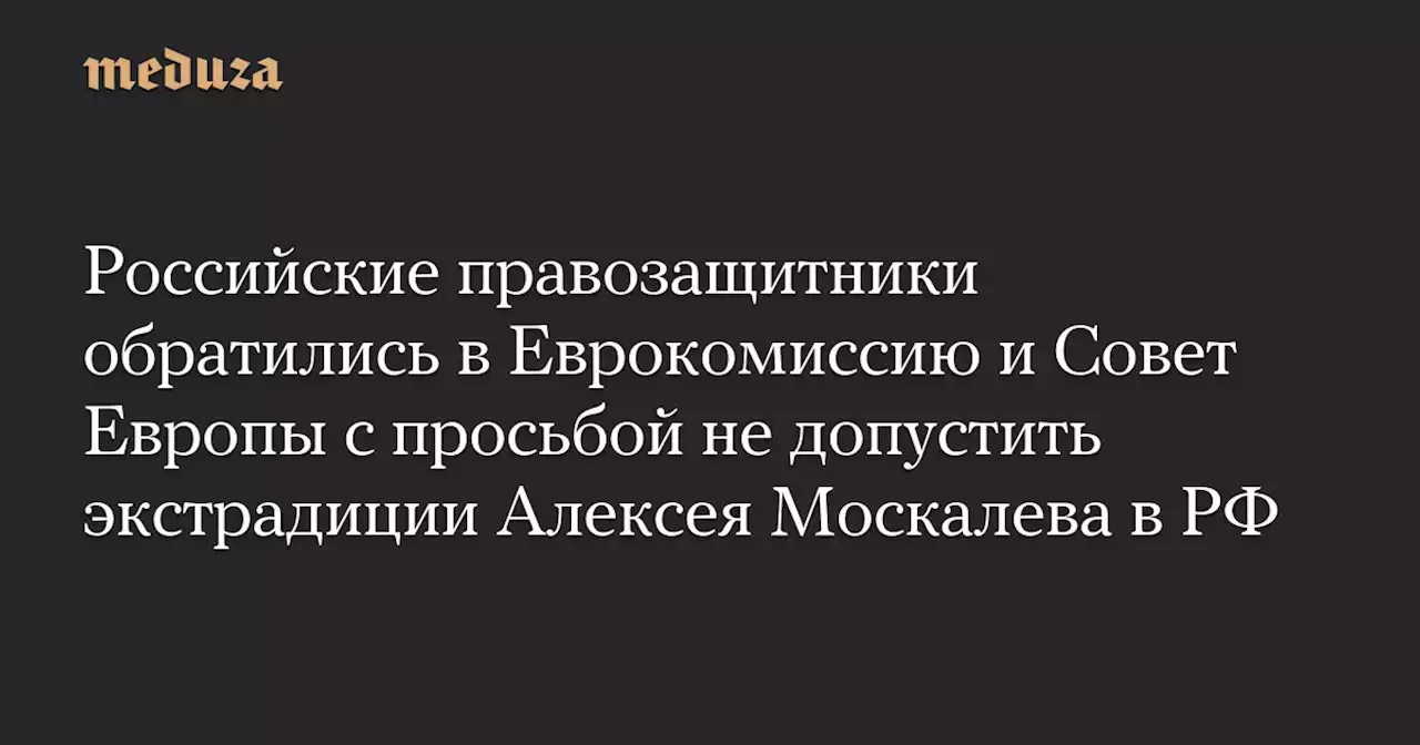 Российские правозащитники обратились в Еврокомиссию и Совет Европы с просьбой не допустить экстрадиции Алексея Москалева в РФ — Meduza