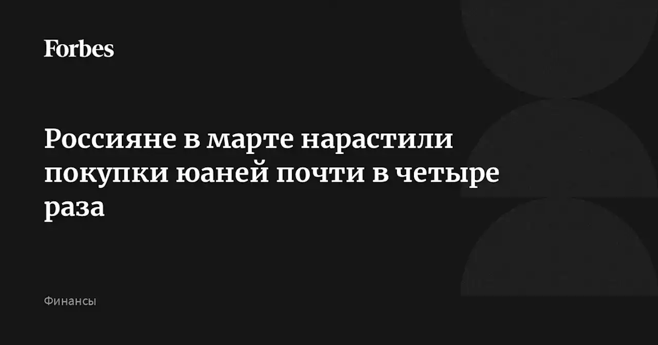 Россияне в марте нарастили покупки юаней почти в четыре раза