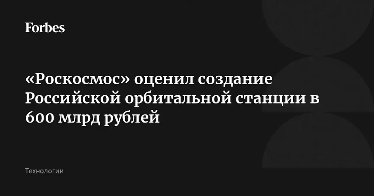 «Роскосмос» оценил создание Российской орбитальной станции в 600 млрд рублей